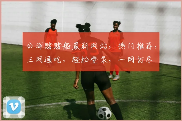 公海赌赌船最新网站，热门推荐，三网通吃，轻松登录，一网打尽